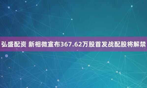 弘盛配资 新相微宣布367.62万股首发战配股将解禁