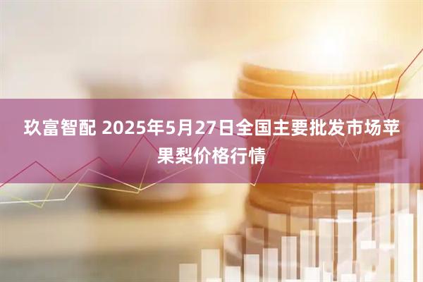 玖富智配 2025年5月27日全国主要批发市场苹果梨价格行情
