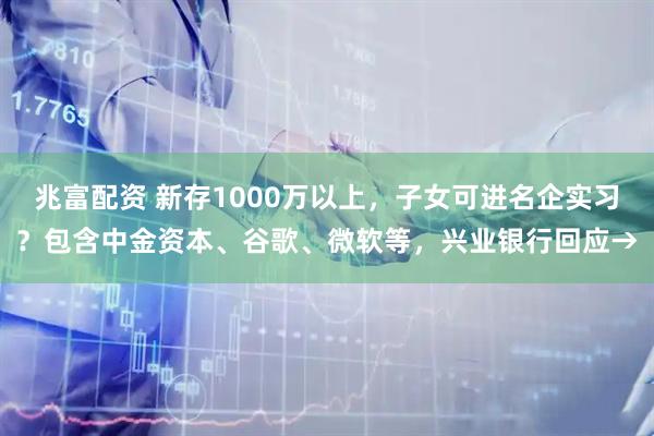 兆富配资 新存1000万以上，子女可进名企实习？包含中金资本、谷歌、微软等，兴业银行回应→