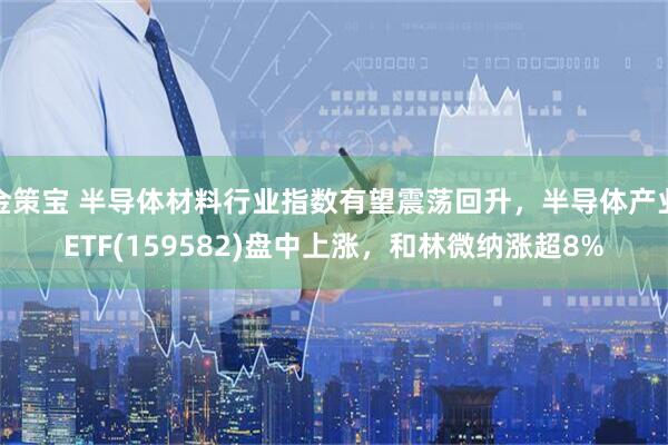 金策宝 半导体材料行业指数有望震荡回升，半导体产业ETF(159582)盘中上涨，和林微纳涨超8%