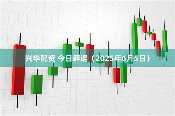 兴华配资 今日辟谣（2025年6月5日）