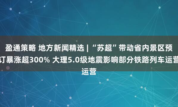 盈通策略 地方新闻精选 | “苏超”带动省内景区预订暴涨超300% 大理5.0级地震影响部分铁路列车运营