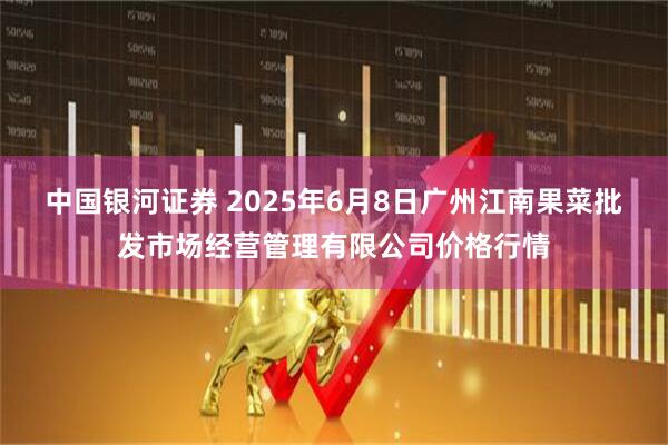 中国银河证券 2025年6月8日广州江南果菜批发市场经营管理有限公司价格行情