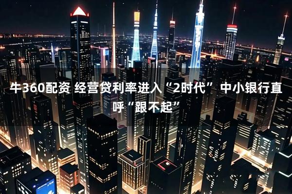 牛360配资 经营贷利率进入“2时代” 中小银行直呼“跟不起”