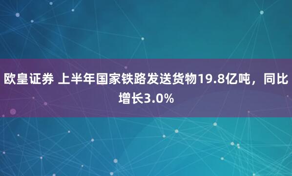 欧皇证券 上半年国家铁路发送货物19.8亿吨，同比增长3.0%