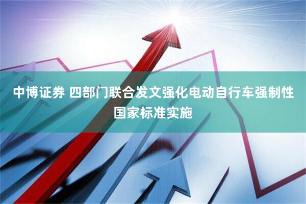 中博证券 四部门联合发文强化电动自行车强制性国家标准实施