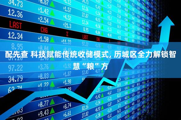 配先查 科技赋能传统收储模式, 历城区全力解锁智慧“粮”方