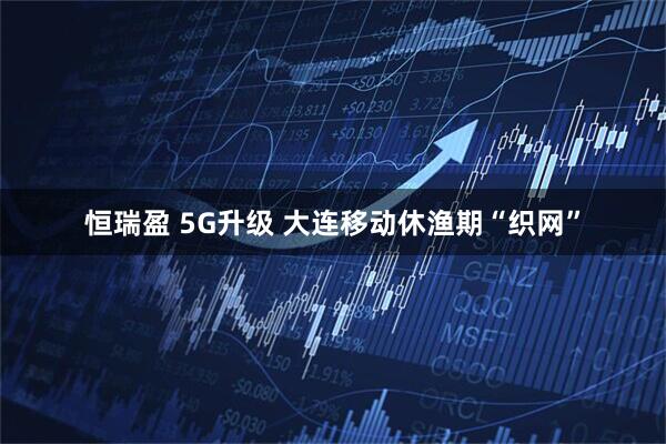 恒瑞盈 5G升级 大连移动休渔期“织网”