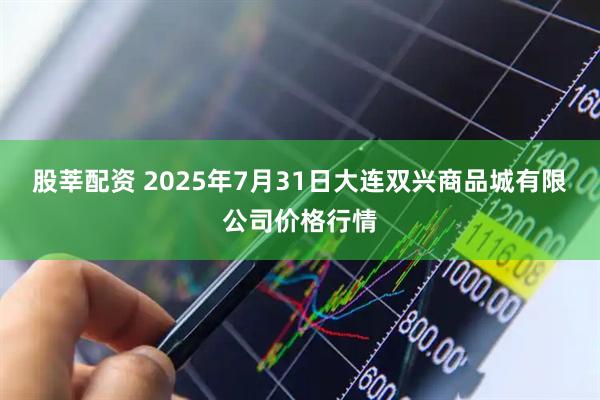 股莘配资 2025年7月31日大连双兴商品城有限公司价格行情