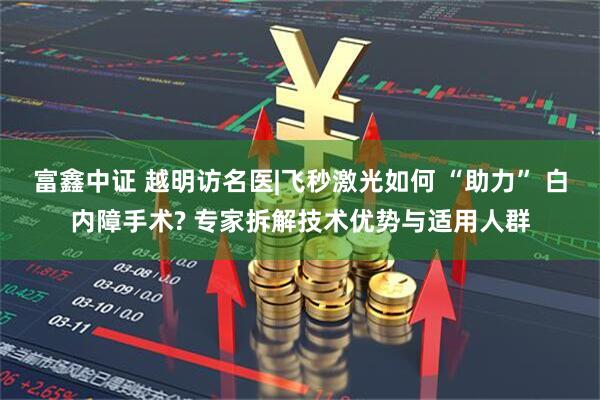 富鑫中证 越明访名医|飞秒激光如何 “助力” 白内障手术? 专家拆解技术优势与适用人群