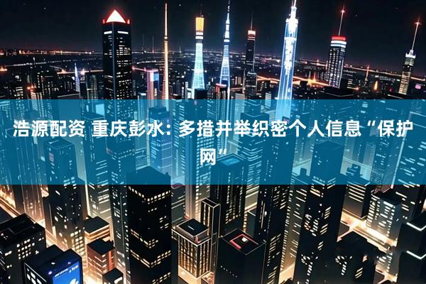 浩源配资 重庆彭水: 多措并举织密个人信息“保护网”