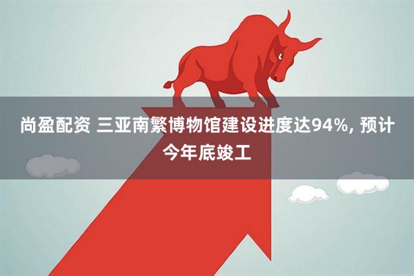尚盈配资 三亚南繁博物馆建设进度达94%, 预计今年底竣工