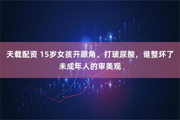 天载配资 15岁女孩开眼角、打玻尿酸，谁整坏了未成年人的审美观
