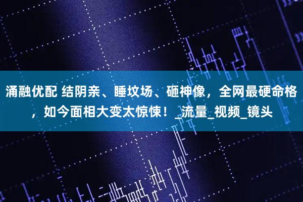 涌融优配 结阴亲、睡坟场、砸神像，全网最硬命格，如今面相大变太惊悚！_流量_视频_镜头