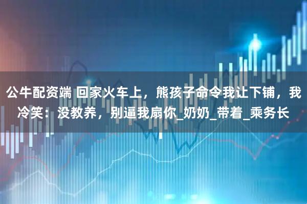 公牛配资端 回家火车上，熊孩子命令我让下铺，我冷笑：没教养，别逼我扇你_奶奶_带着_乘务长