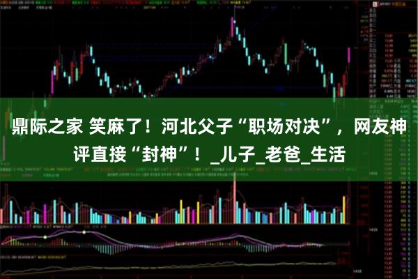 鼎际之家 笑麻了！河北父子“职场对决”，网友神评直接“封神”！_儿子_老爸_生活