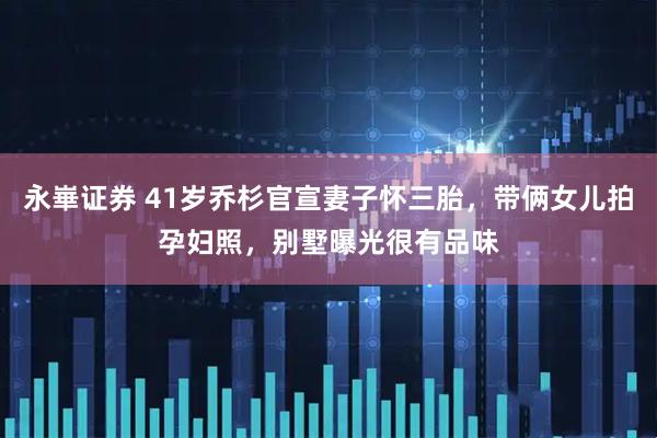 永崋证券 41岁乔杉官宣妻子怀三胎，带俩女儿拍孕妇照，别墅曝光很有品味