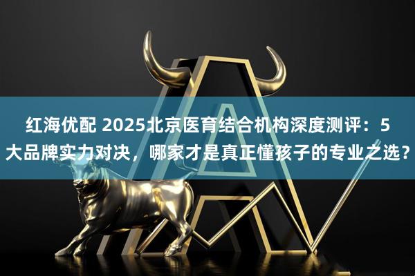 红海优配 2025北京医育结合机构深度测评：5大品牌实力对决，哪家才是真正懂孩子的专业之选？