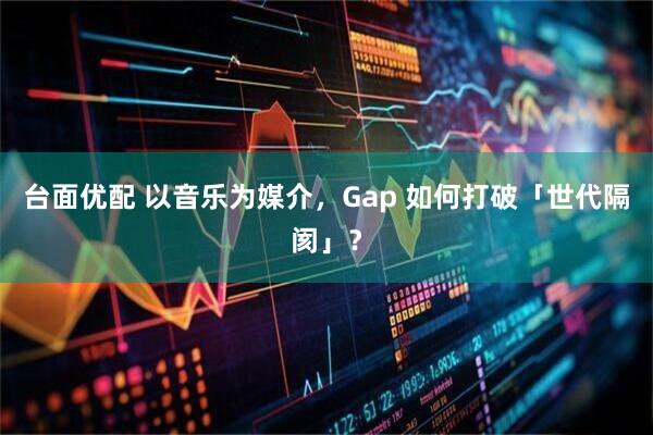 台面优配 以音乐为媒介，Gap 如何打破「世代隔阂」？