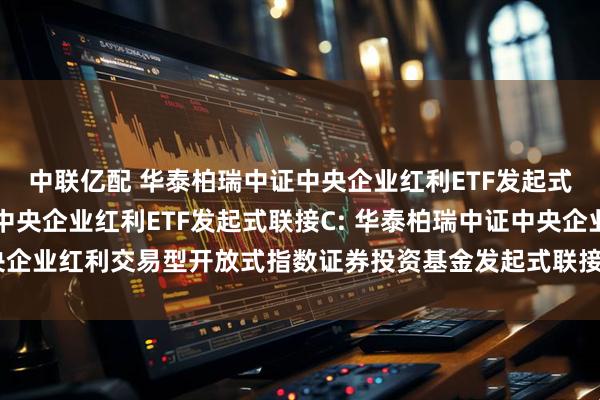 中联亿配 华泰柏瑞中证中央企业红利ETF发起式联接A,华泰柏瑞中证中央企业红利ETF发起式联接C: 华泰柏瑞中证中央企业红利交易型开放式指数证券投资基金发起式联接基金更新的招募说明书
